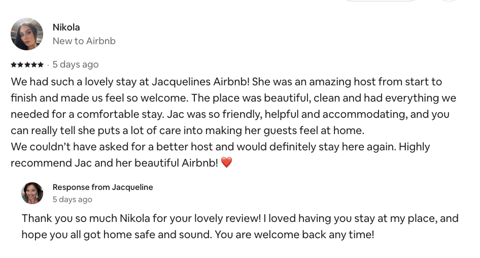 Airbnb review from Nikola, September 2026: We had such a lovely stay at Jacqueline's Airbnb. She was an amazing host from start to finish. The place was beautiful, clean and had everything we needed. Highly recommend.